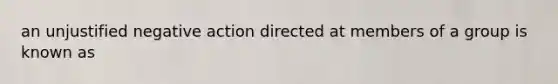 an unjustified negative action directed at members of a group is known as