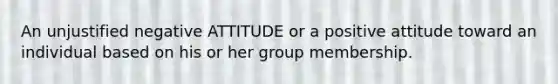 An unjustified negative ATTITUDE or a positive attitude toward an individual based on his or her group membership.