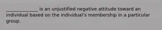 ______________ is an unjustified negative attitude toward an individual based on the individual's membership in a particular group.