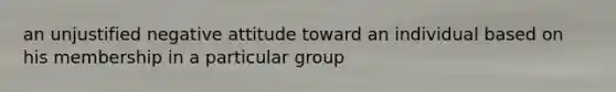 an unjustified negative attitude toward an individual based on his membership in a particular group