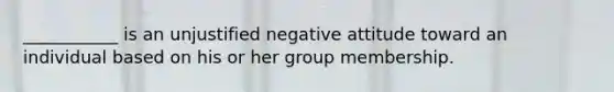 ___________ is an unjustified negative attitude toward an individual based on his or her group membership.