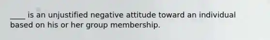 ____ is an unjustified negative attitude toward an individual based on his or her group membership.