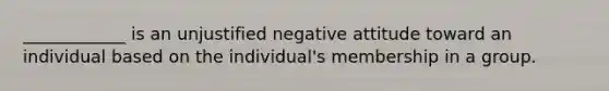 ____________ is an unjustified negative attitude toward an individual based on the individual's membership in a group.