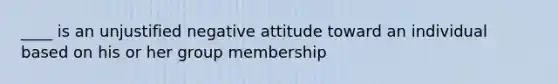 ____ is an unjustified negative attitude toward an individual based on his or her group membership