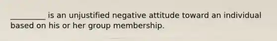 _________ is an unjustified negative attitude toward an individual based on his or her group membership.