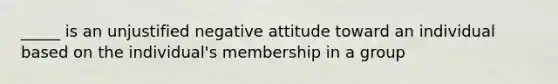 _____ is an unjustified negative attitude toward an individual based on the individual's membership in a group