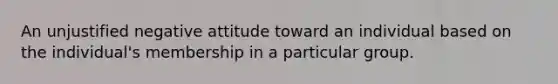 An unjustified negative attitude toward an individual based on the individual's membership in a particular group.