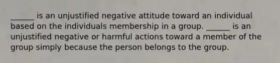 ______ is an unjustified negative attitude toward an individual based on the individuals membership in a group. ______ is an unjustified negative or harmful actions toward a member of the group simply because the person belongs to the group.