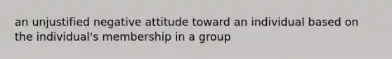 an unjustified negative attitude toward an individual based on the individual's membership in a group