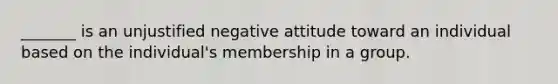 _______ is an unjustified negative attitude toward an individual based on the individual's membership in a group.