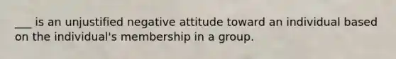 ___ is an unjustified negative attitude toward an individual based on the individual's membership in a group.