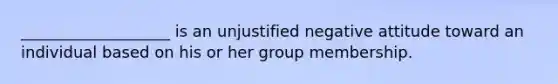 ___________________ is an unjustified negative attitude toward an individual based on his or her group membership.