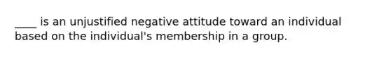 ____ is an unjustified negative attitude toward an individual based on the individual's membership in a group.