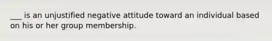 ___ is an unjustified negative attitude toward an individual based on his or her group membership.