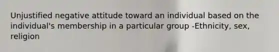 Unjustified negative attitude toward an individual based on the individual's membership in a particular group -Ethnicity, sex, religion