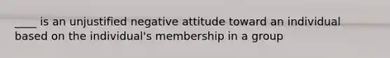 ____ is an unjustified negative attitude toward an individual based on the individual's membership in a group