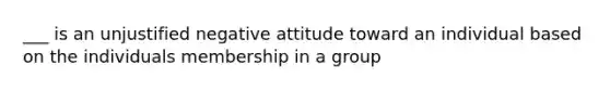 ___ is an unjustified negative attitude toward an individual based on the individuals membership in a group