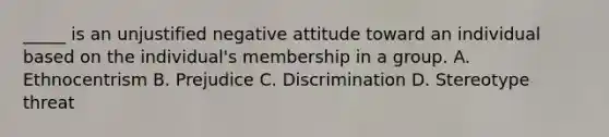 _____ is an unjustified negative attitude toward an individual based on the individual's membership in a group. A. Ethnocentrism B. Prejudice C. Discrimination D. Stereotype threat