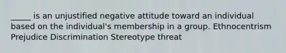 _____ is an unjustified negative attitude toward an individual based on the individual's membership in a group. Ethnocentrism Prejudice Discrimination Stereotype threat