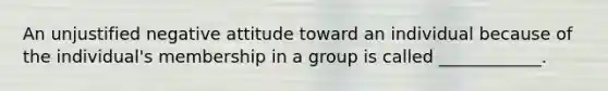 An unjustified negative attitude toward an individual because of the individual's membership in a group is called ____________.