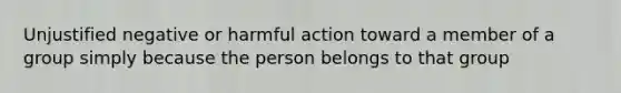 Unjustified negative or harmful action toward a member of a group simply because the person belongs to that group