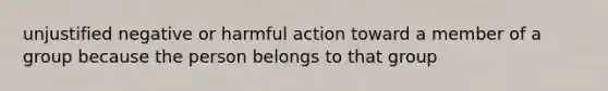 unjustified negative or harmful action toward a member of a group because the person belongs to that group