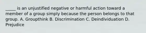 _____ is an unjustified negative or harmful action toward a member of a group simply because the person belongs to that group. A. Groupthink B. Discrimination C. Deindividuation D. Prejudice