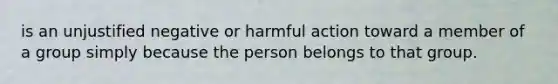 is an unjustified negative or harmful action toward a member of a group simply because the person belongs to that group.