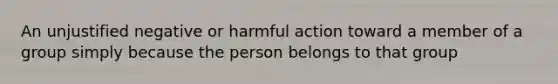 An unjustified negative or harmful action toward a member of a group simply because the person belongs to that group