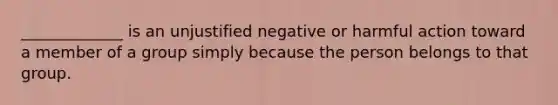 _____________ is an unjustified negative or harmful action toward a member of a group simply because the person belongs to that group.