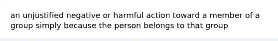 an unjustified negative or harmful action toward a member of a group simply because the person belongs to that group