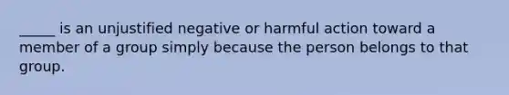 _____ is an unjustified negative or harmful action toward a member of a group simply because the person belongs to that group.