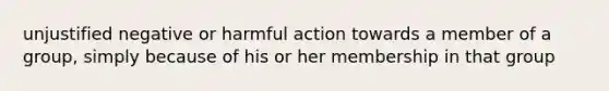 unjustified negative or harmful action towards a member of a group, simply because of his or her membership in that group