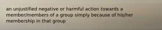 an unjustified negative or harmful action towards a member/members of a group simply because of his/her membership in that group