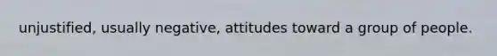 unjustified, usually negative, attitudes toward a group of people.