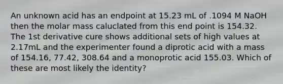 An unknown acid has an endpoint at 15.23 mL of .1094 M NaOH then the molar mass caluclated from this end point is 154.32. The 1st derivative cure shows additional sets of high values at 2.17mL and the experimenter found a diprotic acid with a mass of 154.16, 77.42, 308.64 and a monoprotic acid 155.03. Which of these are most likely the identity?