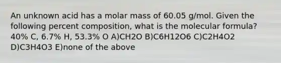 An unknown acid has a molar mass of 60.05 g/mol. Given the following percent composition, what is the molecular formula? 40% C, 6.7% H, 53.3% O A)CH2O B)C6H12O6 C)C2H4O2 D)C3H4O3 E)none of the above