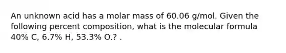 An unknown acid has a molar mass of 60.06 g/mol. Given the following percent composition, what is the molecular formula 40% C, 6.7% H, 53.3% O.? .