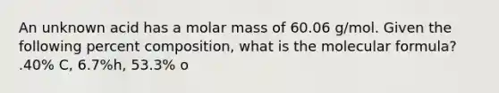 An unknown acid has a molar mass of 60.06 g/mol. Given the following percent composition, what is the molecular formula? .40% C, 6.7%h, 53.3% o