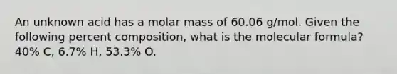 An unknown acid has a molar mass of 60.06 g/mol. Given the following percent composition, what is the molecular formula? 40% C, 6.7% H, 53.3% O.