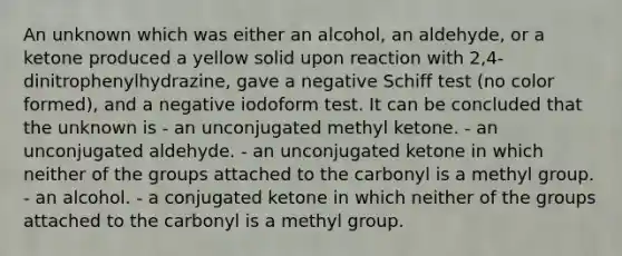 An unknown which was either an alcohol, an aldehyde, or a ketone produced a yellow solid upon reaction with 2,4-dinitrophenylhydrazine, gave a negative Schiff test (no color formed), and a negative iodoform test. It can be concluded that the unknown is - an unconjugated methyl ketone. - an unconjugated aldehyde. - an unconjugated ketone in which neither of the groups attached to the carbonyl is a methyl group. - an alcohol. - a conjugated ketone in which neither of the groups attached to the carbonyl is a methyl group.