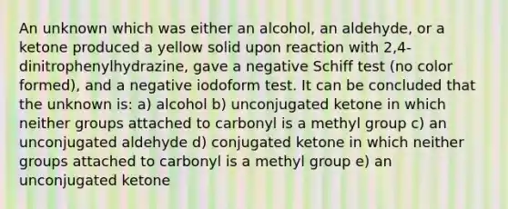 An unknown which was either an alcohol, an aldehyde, or a ketone produced a yellow solid upon reaction with 2,4-dinitrophenylhydrazine, gave a negative Schiff test (no color formed), and a negative iodoform test. It can be concluded that the unknown is: a) alcohol b) unconjugated ketone in which neither groups attached to carbonyl is a methyl group c) an unconjugated aldehyde d) conjugated ketone in which neither groups attached to carbonyl is a methyl group e) an unconjugated ketone