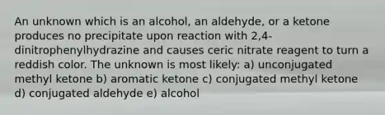 An unknown which is an alcohol, an aldehyde, or a ketone produces no precipitate upon reaction with 2,4-dinitrophenylhydrazine and causes ceric nitrate reagent to turn a reddish color. The unknown is most likely: a) unconjugated methyl ketone b) aromatic ketone c) conjugated methyl ketone d) conjugated aldehyde e) alcohol