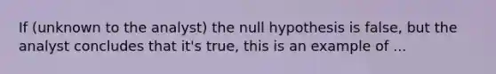 If (unknown to the analyst) the null hypothesis is false, but the analyst concludes that it's true, this is an example of ...