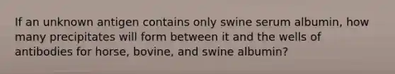 If an unknown antigen contains only swine serum albumin, how many precipitates will form between it and the wells of antibodies for horse, bovine, and swine albumin?