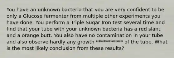 You have an unknown bacteria that you are very confident to be only a Glucose fermenter from multiple other experiments you have done. You perform a Triple Sugar Iron test several time and find that your tube with your unknown bacteria has a red slant and a orange butt. You also have no contamination in your tube and also observe hardly any growth *********** of the tube. What is the most likely conclusion from these results?