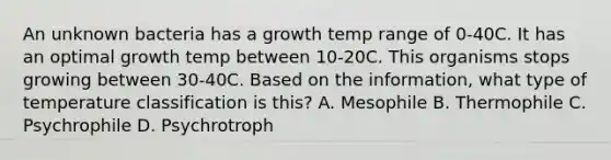 An unknown bacteria has a growth temp range of 0-40C. It has an optimal growth temp between 10-20C. This organisms stops growing between 30-40C. Based on the information, what type of temperature classification is this? A. Mesophile B. Thermophile C. Psychrophile D. Psychrotroph