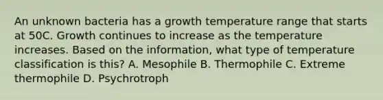 An unknown bacteria has a growth temperature range that starts at 50C. Growth continues to increase as the temperature increases. Based on the information, what type of temperature classification is this? A. Mesophile B. Thermophile C. Extreme thermophile D. Psychrotroph