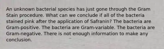 An unknown bacterial species has just gone through the Gram Stain procedure. What can we conclude if all of the bacteria stained pink after the application of Safranin? The bacteria are Gram-positive. The bacteria are Gram-variable. The bacteria are Gram-negative. There is not enough information to make any conclusion.