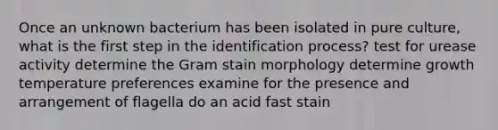 Once an unknown bacterium has been isolated in pure culture, what is the first step in the identification process? test for urease activity determine the Gram stain morphology determine growth temperature preferences examine for the presence and arrangement of flagella do an acid fast stain